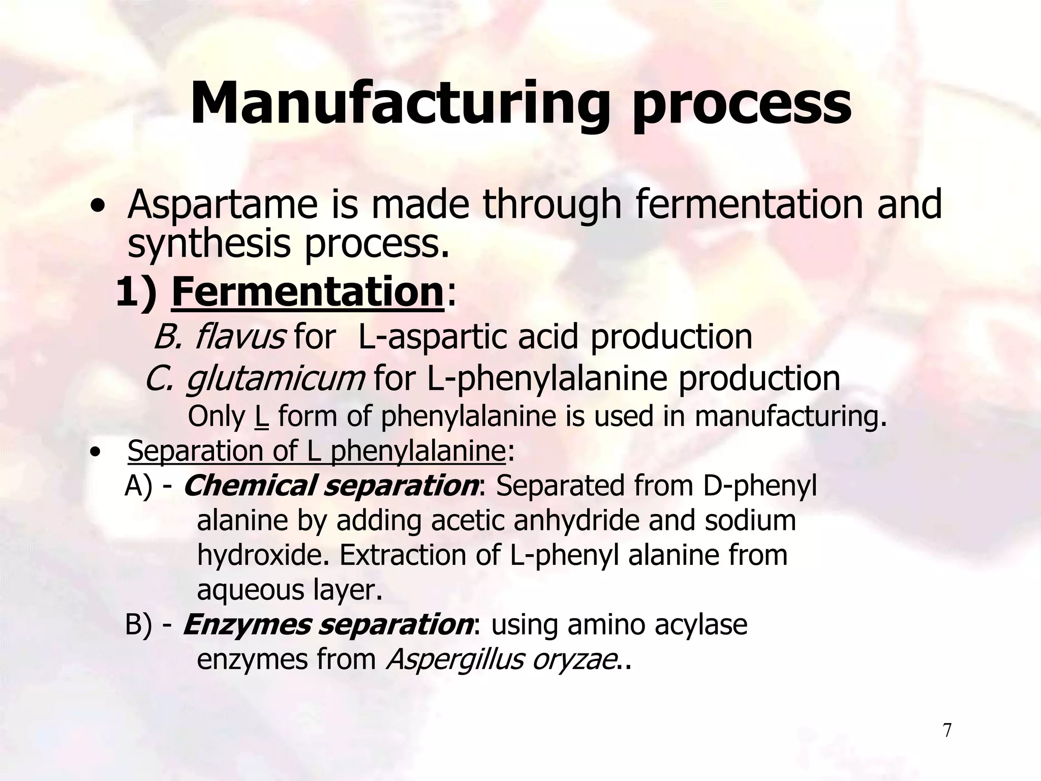 7
Manufacturing process
• Aspartame is made through fermentation and
synthesis process.
1) Fermentation:
B. flavus for L-aspartic acid production
C. glutamicum for L-phenylalanine production
Only L form of phenylalanine is used in manufacturing.
• Separation of L phenylalanine:
A) - Chemical separation: Separated from D-phenyl
alanine by adding acetic anhydride and sodium
hydroxide. Extraction of L-phenyl alanine from
aqueous layer.
B) - Enzymes separation: using amino acylase
enzymes from Aspergillus oryzae..
 