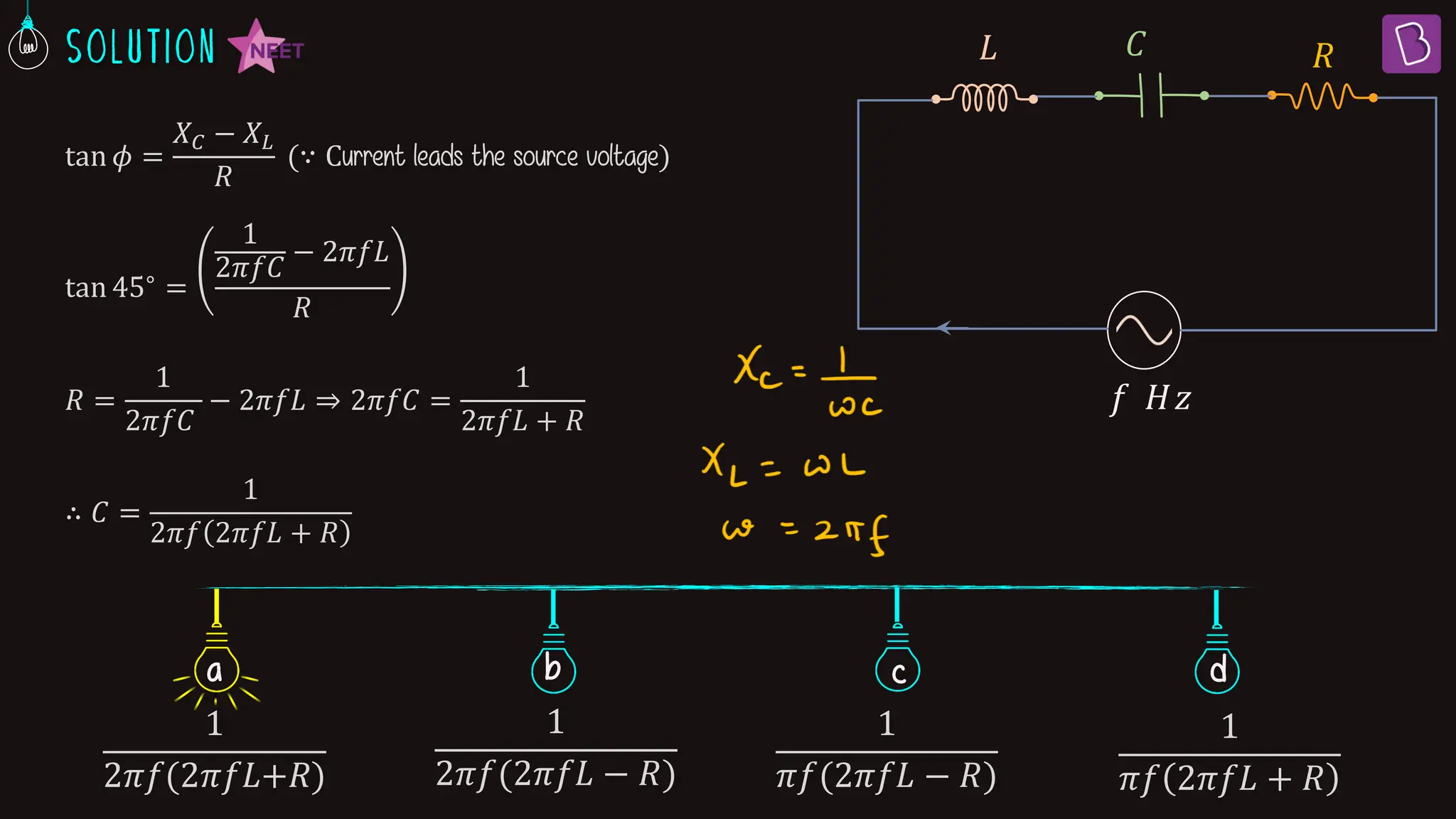 tan 𝜙 =
𝑋𝐶 − 𝑋𝐿
𝑅
(∵ Current leads the source voltage)
tan 45∘ =
1
2𝜋𝑓𝐶
− 2𝜋𝑓𝐿
𝑅
𝑅 =
1
2𝜋𝑓𝐶
− 2𝜋𝑓𝐿 ⇒ 2𝜋𝑓𝐶 =
1
2𝜋𝑓𝐿 + 𝑅
∴ 𝐶 =
1
2𝜋𝑓 2𝜋𝑓𝐿 + 𝑅
𝑅
𝑓 𝐻𝑧
𝐶
𝐿
b c d
a
1
2ߨ݂(2ߨ݂‫ܮ‬+ܴ)
1
2𝜋𝑓(2𝜋𝑓𝐿 − 𝑅)
1
𝜋𝑓(2𝜋𝑓𝐿 − 𝑅)
1
𝜋𝑓 2𝜋𝑓𝐿 + 𝑅
 