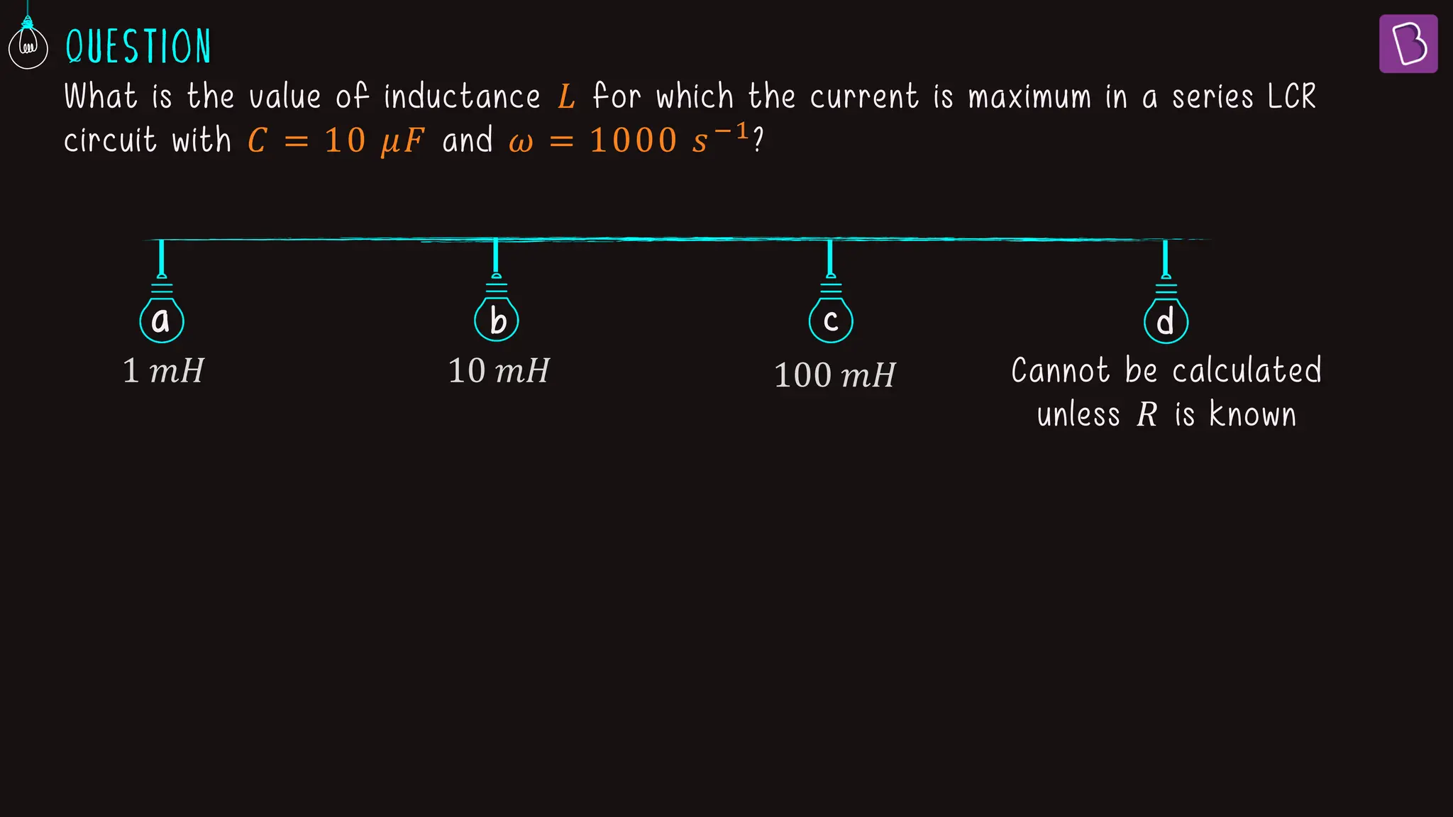 What is the value of inductance 𝐿 for which the current is maximum in a series LCR
circuit with 𝐶 = 10 𝜇𝐹 and 𝜔 = 1000 𝑠−1?
a b c
1 𝑚𝐻 10 𝑚𝐻 100 𝑚𝐻 Cannot be calculated
unless 𝑅 is known
d
 