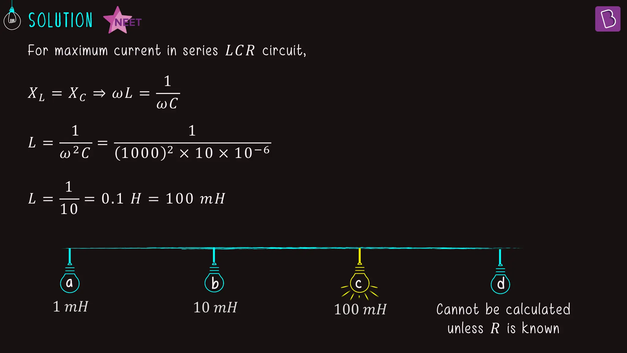 𝑋𝐿 = 𝑋𝐶 ⇒ 𝜔𝐿 =
1
𝜔𝐶
𝐿 =
1
𝜔2𝐶
=
1
1000 2 × 10 × 10−6
𝐿 =
1
10
= 0.1 𝐻 = 100 𝑚𝐻
For maximum current in series 𝐿𝐶𝑅 circuit,
a b d
c
1 𝑚𝐻 10 𝑚𝐻 100 𝑚𝐻 Cannot be calculated
unless 𝑅 is known
 