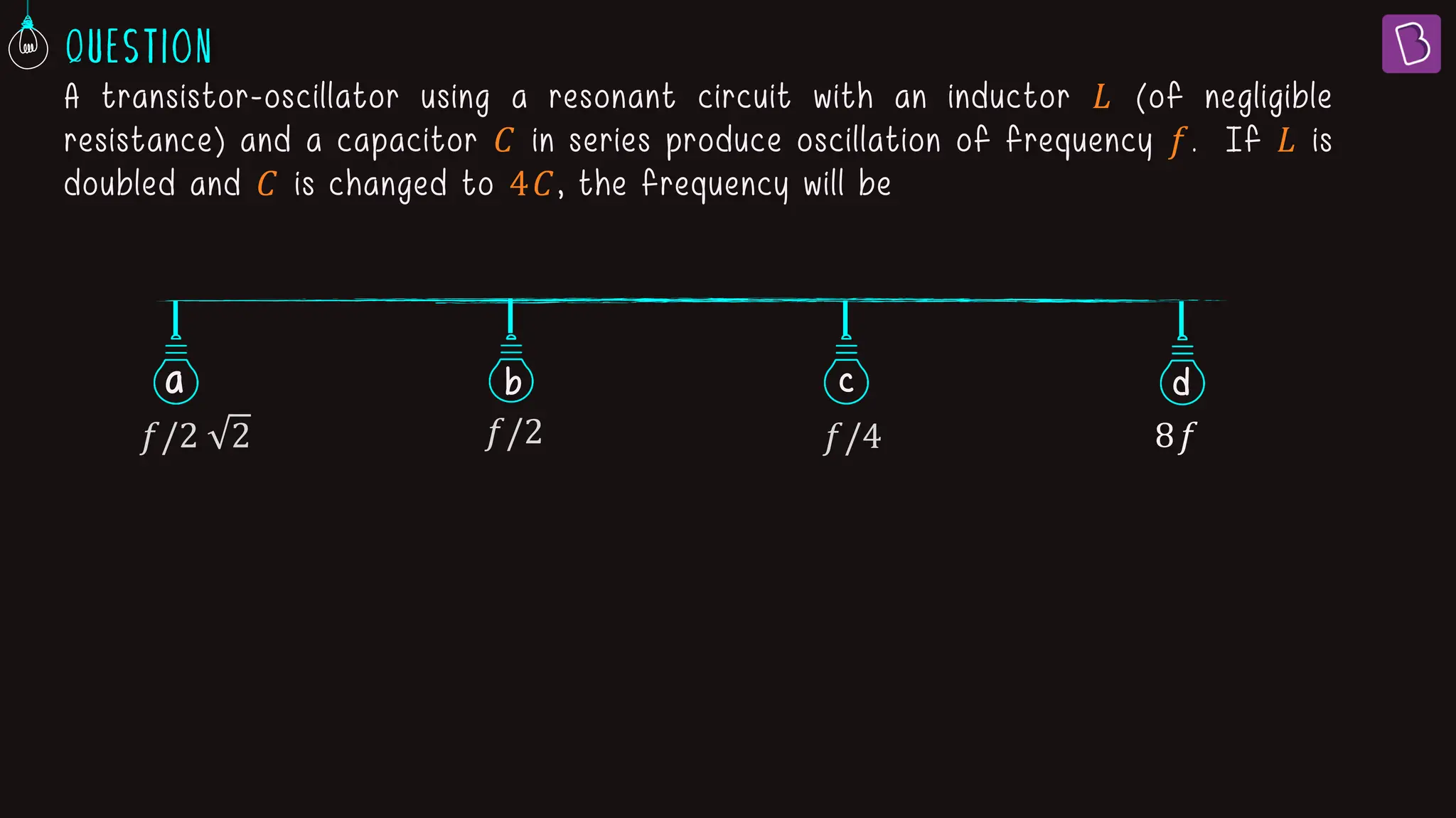 A transistor-oscillator using a resonant circuit with an inductor 𝐿 (of negligible
resistance) and a capacitor 𝐶 in series produce oscillation of frequency 𝑓. If 𝐿 is
doubled and 𝐶 is changed to 4𝐶, the frequency will be
a b c
𝑓/2 2 𝑓/2 𝑓/4 8𝑓
d
 