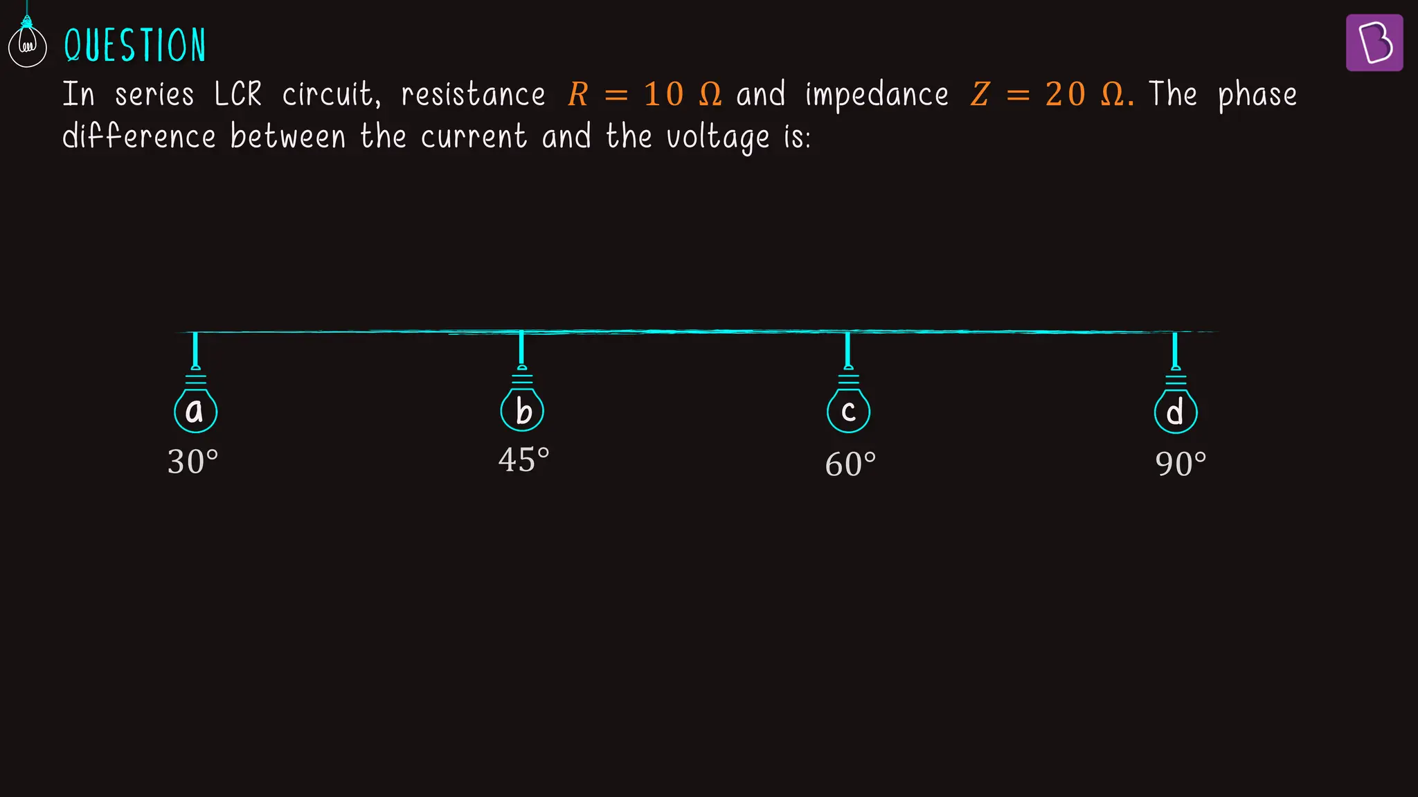 In series LCR circuit, resistance 𝑅 = 10 Ω and impedance 𝑍 = 20 Ω. The phase
difference between the current and the voltage is:
a b c
30° 45° 60° 90°
d
 