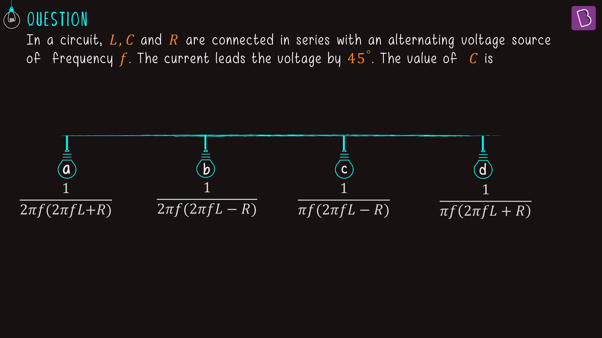 In a circuit, 𝐿, 𝐶 and 𝑅 are connected in series with an alternating voltage source
of frequency 𝑓. The current leads the voltage by 45°
. The value of 𝐶 is
a b c
1
2ߨ݂(2ߨ݂‫ܮ‬+ܴ)
1
2𝜋𝑓(2𝜋𝑓𝐿 − 𝑅)
1
𝜋𝑓(2𝜋𝑓𝐿 − 𝑅)
1
𝜋𝑓 2𝜋𝑓𝐿 + 𝑅
d
 