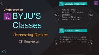 Welcome to
Classes
BYJU’S
Alternating Current
What you already know
What you will learn
S8: Resonance
1 . Pure AC circuits
2 . RC and L R AC circuits
3 . Impedance
4. Powe r in AC circuits
5 . Se rie s L CR circuits
1 . Condition for re sonance
2 . Graphical representation
3 . Num e ricals on re sonance
 