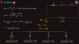 tan 𝜙 =
𝑋𝐶 − 𝑋𝐿
𝑅
(∵ Current leads the source voltage)
tan 45∘ =
1
2𝜋𝑓𝐶
− 2𝜋𝑓𝐿
𝑅
𝑅 =
1
2𝜋𝑓𝐶
− 2𝜋𝑓𝐿 ⇒ 2𝜋𝑓𝐶 =
1
2𝜋𝑓𝐿 + 𝑅
∴ 𝐶 =
1
2𝜋𝑓 2𝜋𝑓𝐿 + 𝑅
𝑅
𝑓 𝐻𝑧
𝐶
𝐿
b c d
a
1
2ߨ݂(2ߨ݂‫ܮ‬+ܴ)
1
2𝜋𝑓(2𝜋𝑓𝐿 − 𝑅)
1
𝜋𝑓(2𝜋𝑓𝐿 − 𝑅)
1
𝜋𝑓 2𝜋𝑓𝐿 + 𝑅
 