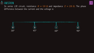 In series LCR circuit, resistance 𝑅 = 10 Ω and impedance 𝑍 = 20 Ω. The phase
difference between the current and the voltage is:
a b c
30° 45° 60° 90°
d
 