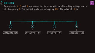 In a circuit, 𝐿, 𝐶 and 𝑅 are connected in series with an alternating voltage source
of frequency 𝑓. The current leads the voltage by 45°
. The value of 𝐶 is
a b c
1
2ߨ݂(2ߨ݂‫ܮ‬+ܴ)
1
2𝜋𝑓(2𝜋𝑓𝐿 − 𝑅)
1
𝜋𝑓(2𝜋𝑓𝐿 − 𝑅)
1
𝜋𝑓 2𝜋𝑓𝐿 + 𝑅
d
 