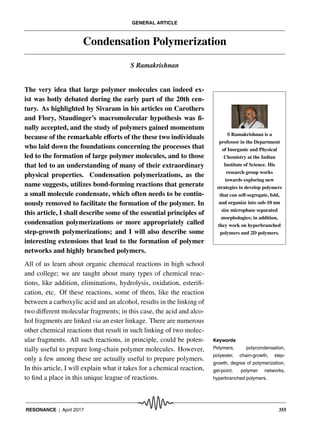 GENERAL ARTICLE
Condensation Polymerization
S Ramakrishnan
S Ramakrishnan is a
professor in the Department
of Inorganic and Physical
Chemistry at the Indian
Institute of Science. His
research group works
towards exploring new
strategies to develop polymers
that can self-segregate, fold,
and organize into sub-10 nm
size microphase separated
morphologies; in addition,
they work on hyperbranched
polymers and 2D polymers.
The very idea that large polymer molecules can indeed ex-
ist was hotly debated during the early part of the 20th cen-
tury. As highlighted by Sivaram in his articles on Carothers
and Flory, Staudinger’s macromolecular hypothesis was fi-
nally accepted, and the study of polymers gained momentum
because of the remarkable eﬀorts of the these two individuals
who laid down the foundations concerning the processes that
led to the formation of large polymer molecules, and to those
that led to an understanding of many of their extraordinary
physical properties. Condensation polymerizations, as the
name suggests, utilizes bond-forming reactions that generate
a small molecule condensate, which often needs to be contin-
uously removed to facilitate the formation of the polymer. In
this article, I shall describe some of the essential principles of
condensation polymerizations or more appropriately called
step-growth polymerizations; and I will also describe some
interesting extensions that lead to the formation of polymer
networks and highly branched polymers.
All of us learn about organic chemical reactions in high school
and college; we are taught about many types of chemical reac-
tions, like addition, eliminations, hydrolysis, oxidation, esterifi-
cation, etc. Of these reactions, some of them, like the reaction
between a carboxylic acid and an alcohol, results in the linking of
two diﬀerent molecular fragments; in this case, the acid and alco-
hol fragments are linked via an ester linkage. There are numerous
other chemical reactions that result in such linking of two molec-
ular fragments. All such reactions, in principle, could be poten- Keywords
Polymers, polycondensation,
polyester, chain-growth, step-
growth, degree of polymerization,
gel-point, polymer networks,
hyperbranched polymers.
tially useful to prepare long-chain polymer molecules. However,
only a few among these are actually useful to prepare polymers.
In this article, I will explain what it takes for a chemical reaction,
to find a place in this unique league of reactions.
RESONANCE | April 2017 355
 