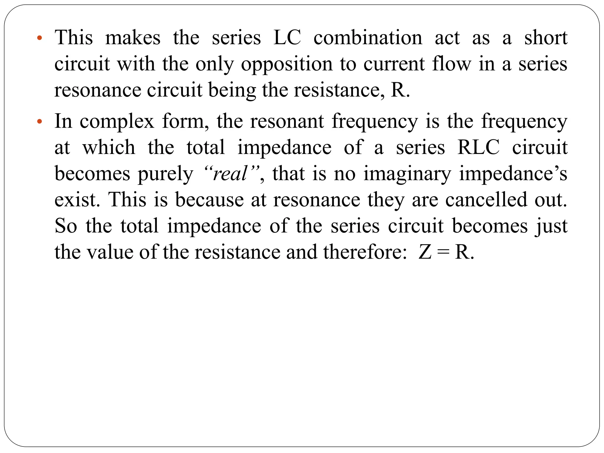 • This makes the series LC combination act as a short
circuit with the only opposition to current flow in a series
resonance circuit being the resistance, R.
• In complex form, the resonant frequency is the frequency
at which the total impedance of a series RLC circuit
becomes purely “real”, that is no imaginary impedance’s
exist. This is because at resonance they are cancelled out.
So the total impedance of the series circuit becomes just
the value of the resistance and therefore: Z = R.
 