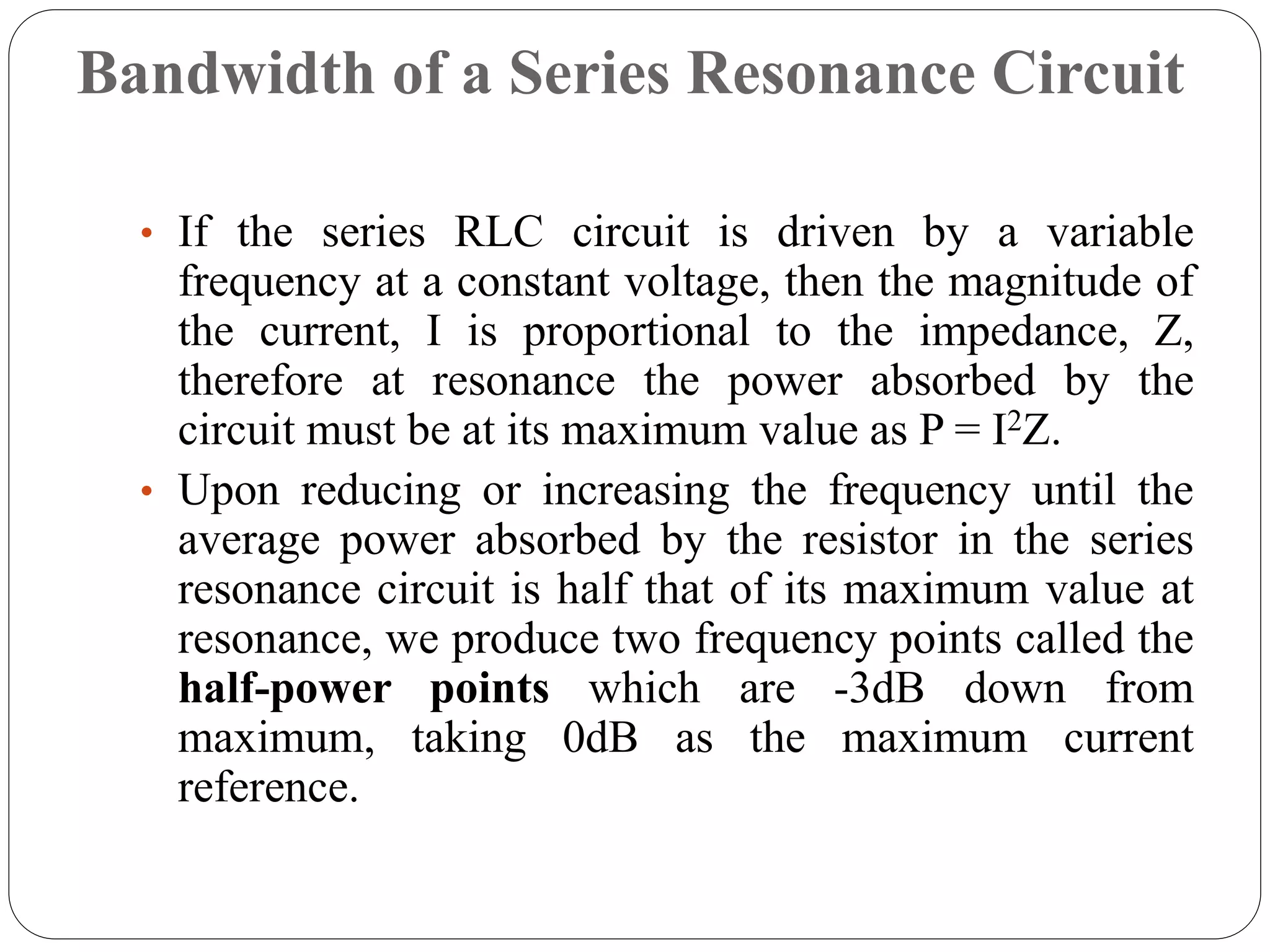 Bandwidth of a Series Resonance Circuit
• If the series RLC circuit is driven by a variable
frequency at a constant voltage, then the magnitude of
the current, I is proportional to the impedance, Z,
therefore at resonance the power absorbed by the
circuit must be at its maximum value as P = I2Z.
• Upon reducing or increasing the frequency until the
average power absorbed by the resistor in the series
resonance circuit is half that of its maximum value at
resonance, we produce two frequency points called the
half-power points which are -3dB down from
maximum, taking 0dB as the maximum current
reference.
 