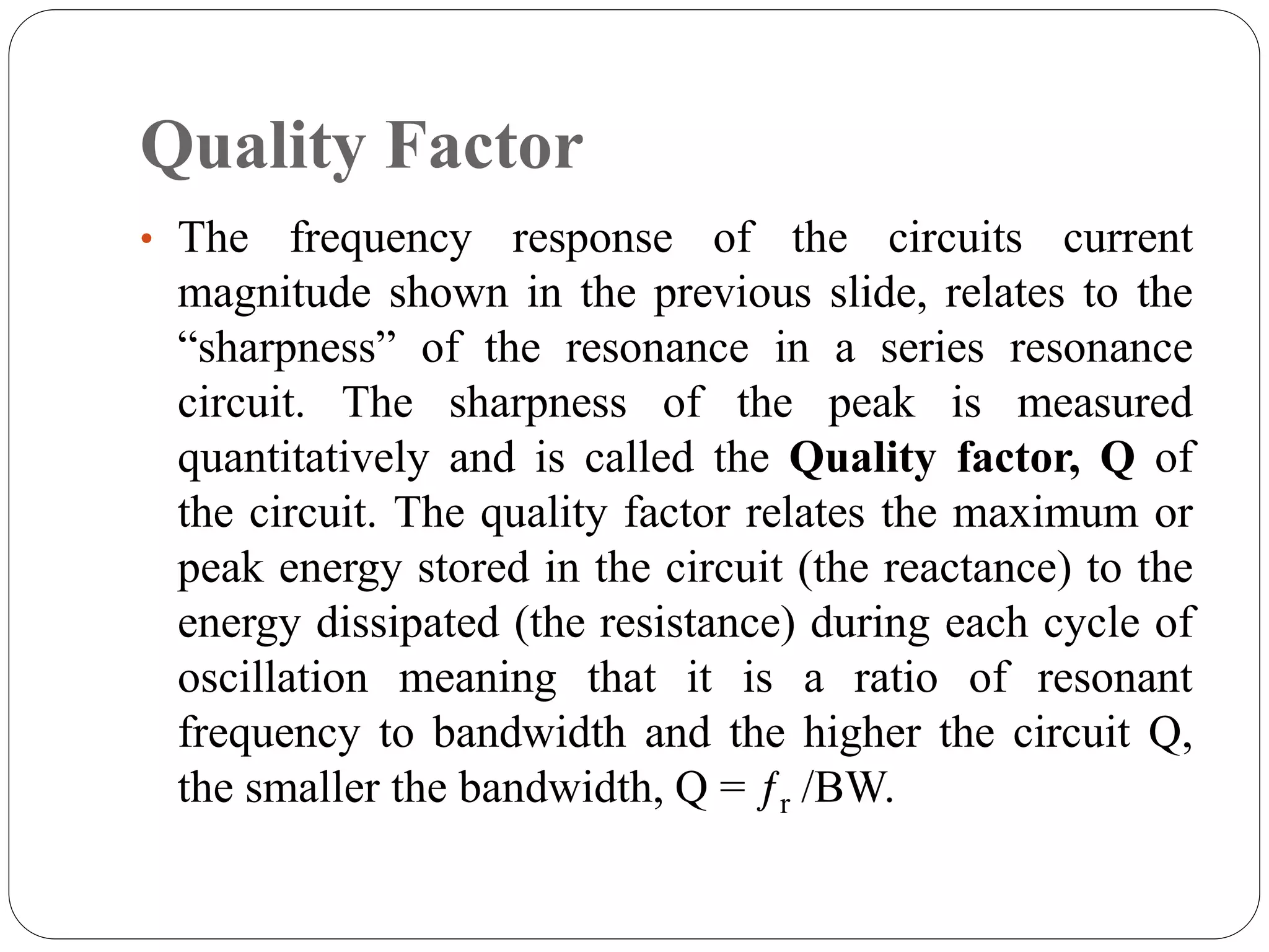 Quality Factor
• The frequency response of the circuits current
magnitude shown in the previous slide, relates to the
“sharpness” of the resonance in a series resonance
circuit. The sharpness of the peak is measured
quantitatively and is called the Quality factor, Q of
the circuit. The quality factor relates the maximum or
peak energy stored in the circuit (the reactance) to the
energy dissipated (the resistance) during each cycle of
oscillation meaning that it is a ratio of resonant
frequency to bandwidth and the higher the circuit Q,
the smaller the bandwidth, Q = ƒr /BW.
 