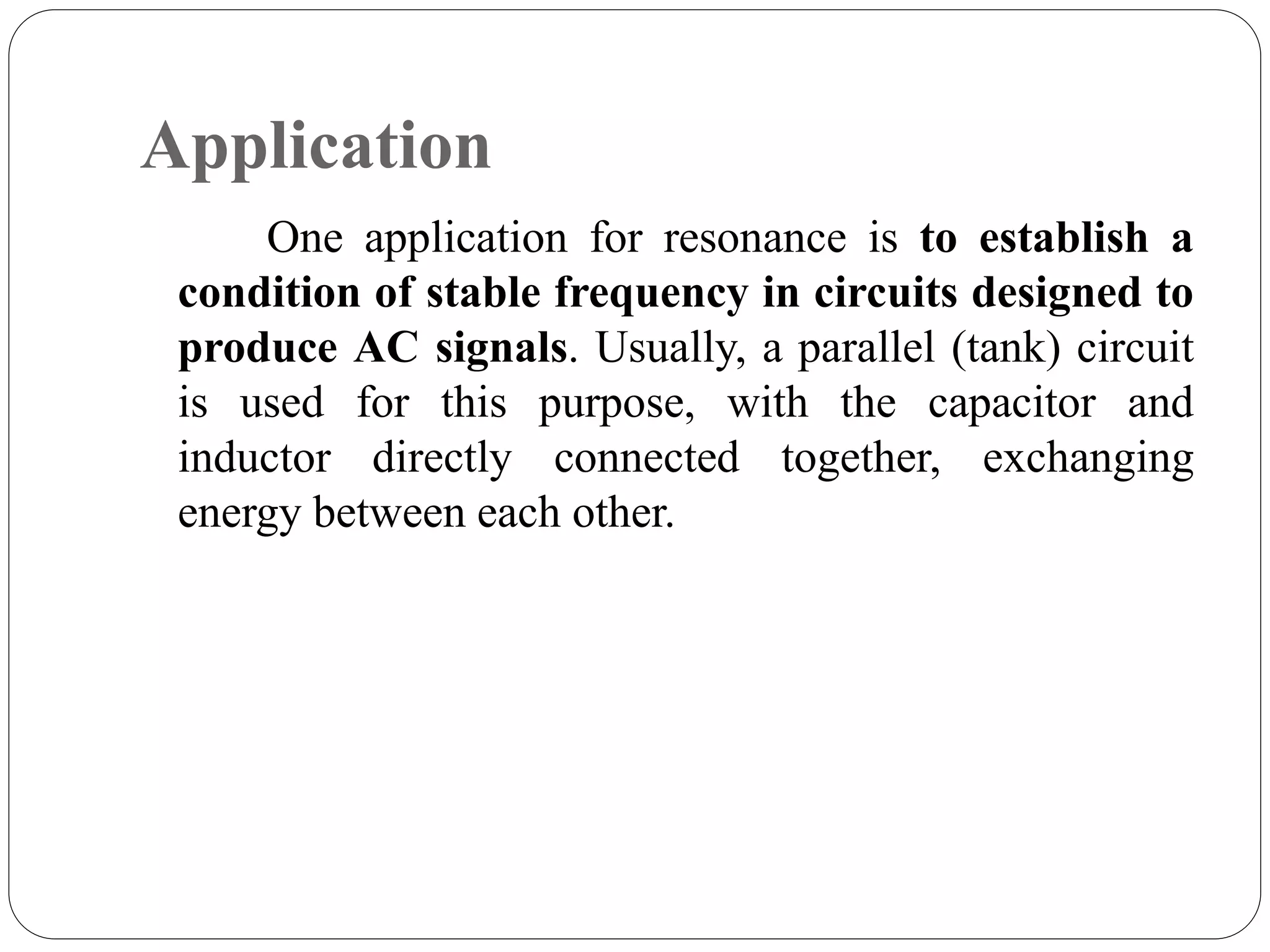 Application
One application for resonance is to establish a
condition of stable frequency in circuits designed to
produce AC signals. Usually, a parallel (tank) circuit
is used for this purpose, with the capacitor and
inductor directly connected together, exchanging
energy between each other.
 