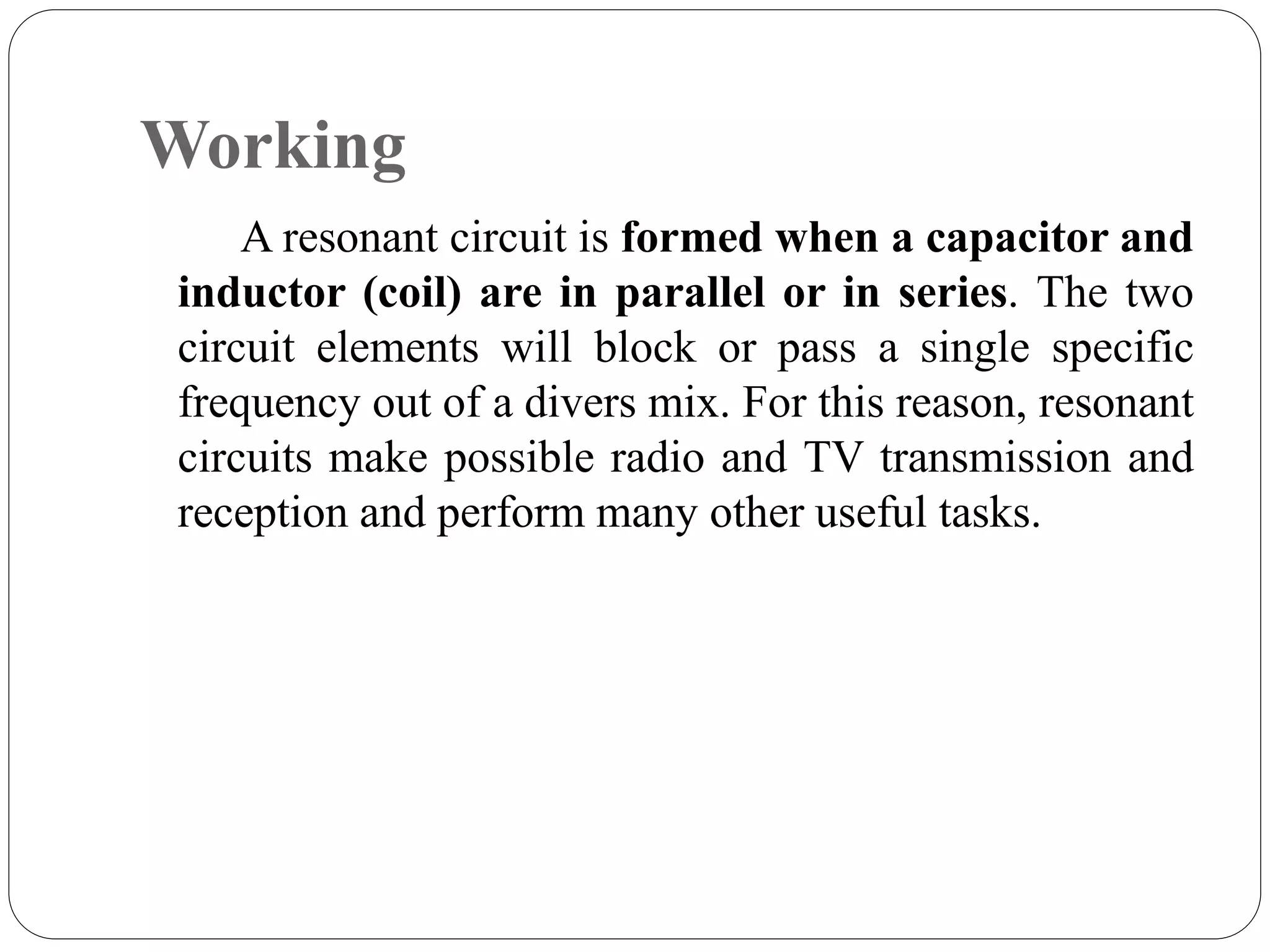 Working
A resonant circuit is formed when a capacitor and
inductor (coil) are in parallel or in series. The two
circuit elements will block or pass a single specific
frequency out of a divers mix. For this reason, resonant
circuits make possible radio and TV transmission and
reception and perform many other useful tasks.
 