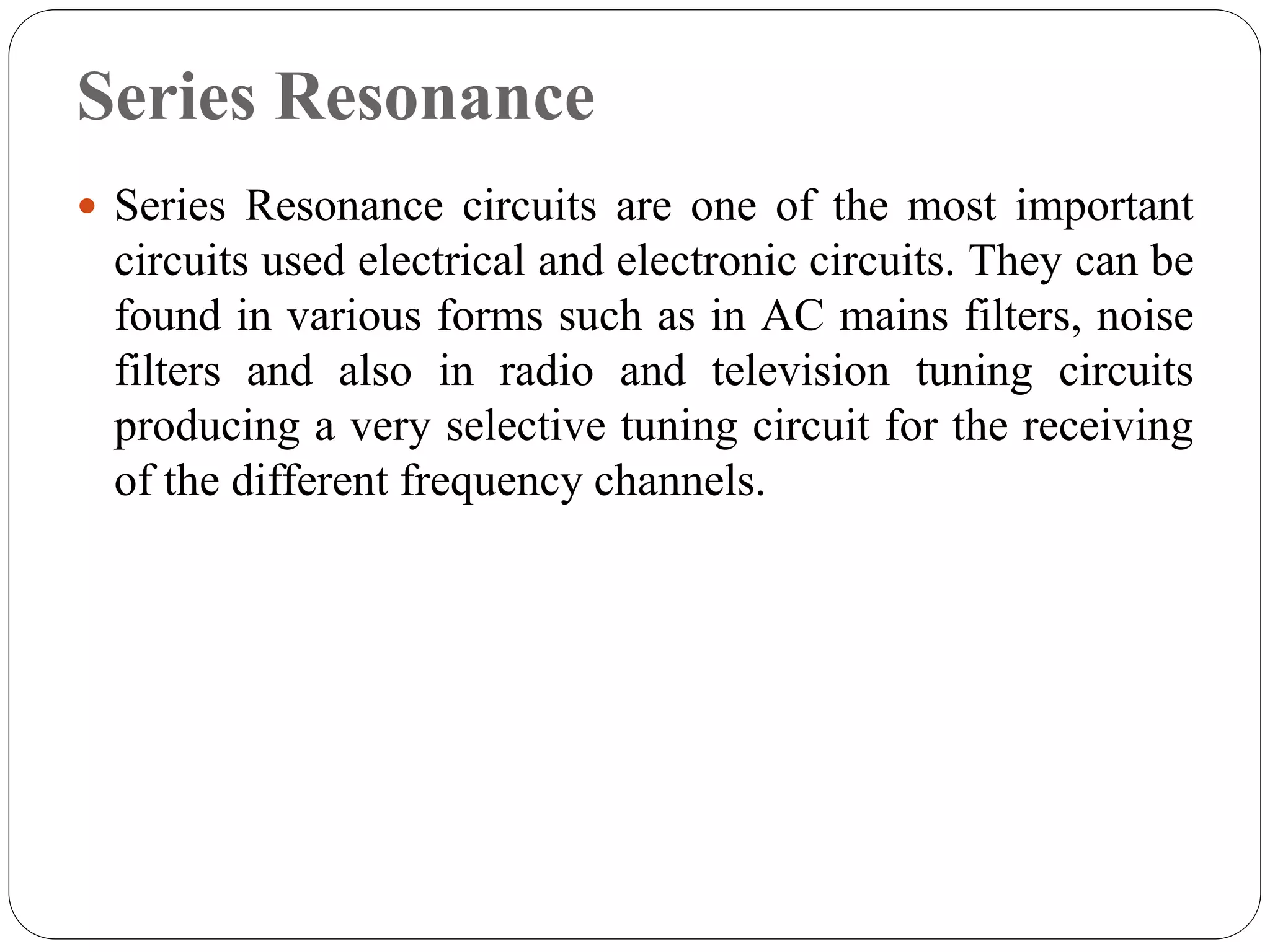 Series Resonance
 Series Resonance circuits are one of the most important
circuits used electrical and electronic circuits. They can be
found in various forms such as in AC mains filters, noise
filters and also in radio and television tuning circuits
producing a very selective tuning circuit for the receiving
of the different frequency channels.
 