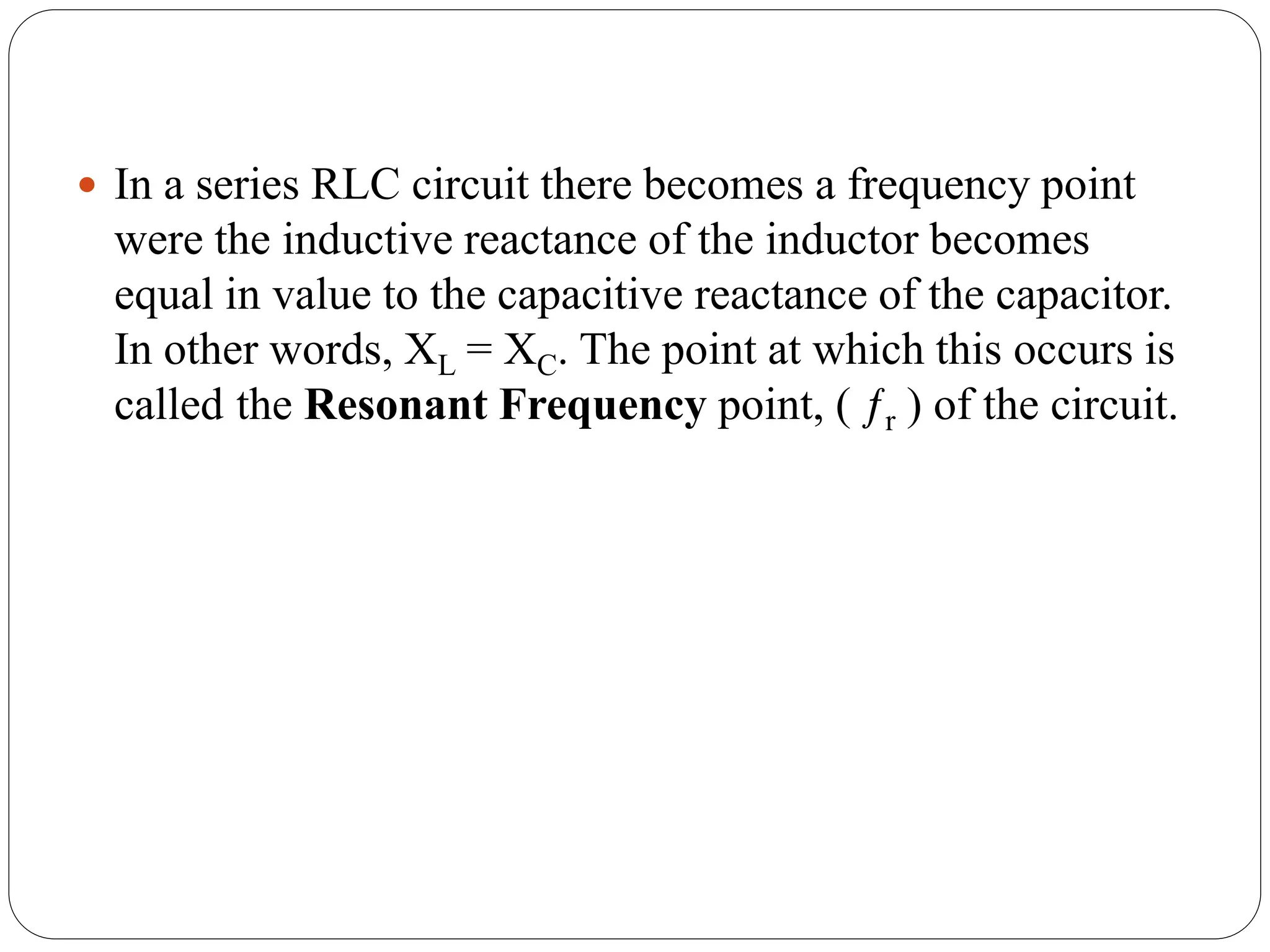  In a series RLC circuit there becomes a frequency point
were the inductive reactance of the inductor becomes
equal in value to the capacitive reactance of the capacitor.
In other words, XL = XC. The point at which this occurs is
called the Resonant Frequency point, ( ƒr ) of the circuit.
 