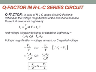 Q-FACTOR IN R-L-C SERIES CIRCUIT
Q-FACTOR: In case of R-L-C series circuit Q-Factor is
defined as the voltage magnification of the circuit at resonance.
Current at resonance is given by
And voltage across inductance or capacitor is given by =
OR
Voltage magnification = voltage across L or C /applied voltage
OR
OR
m m
V
I V I R
R
  
m LI X m CI X
LV
V
 CV
V
  L CV V
m L
m
I X
I R
 m C
m
I X
I R
CL XX
OR
R R
 
 