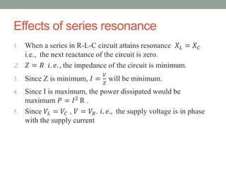 Effects of series resonance
1. When a series in R-L-C circuit attains resonance 𝑋 𝐿 = 𝑋 𝐶
i.e., the next reactance of the circuit is zero.
2. 𝑍 = 𝑅 𝑖. 𝑒. , the impedance of the circuit is minimum.
3. Since Z is minimum, 𝐼 =
𝑉
𝑍
will be minimum.
4. Since I is maximum, the power dissipated would be
maximum 𝑃 = 𝐼2 R .
5. Since 𝑉𝐿 = 𝑉𝐶 , 𝑉 = 𝑉𝑅. 𝑖. 𝑒., the supply voltage is in phase
with the supply current
 