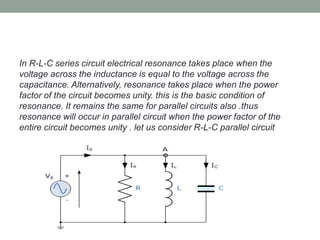 In R-L-C series circuit electrical resonance takes place when the
voltage across the inductance is equal to the voltage across the
capacitance. Alternatively, resonance takes place when the power
factor of the circuit becomes unity. this is the basic condition of
resonance. It remains the same for parallel circuits also .thus
resonance will occur in parallel circuit when the power factor of the
entire circuit becomes unity . let us consider R-L-C parallel circuit
 