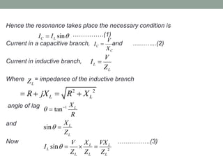 Hence the resonance takes place the necessary condition is
……………(1)
Current in a capacitive branch, and ………...(2)
Current in inductive branch,
Where = impedance of the inductive branch
angle of lag
and
Now …………….(3)
sinC LI I 
C
C
V
I
X

L
L
V
I
Z

LZ
2 2
L LR jX R X   
1
2
tan
sin
sin
L
L
L
L L
L
L L L
X
R
X
Z
X VXV
I
Z Z Z






  
 