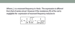Where 𝑓𝑟 is a resonant frequency in Hertz. The expression is different
from that of series circuit. However if the resistance (R) of the coil is
negligible the expression of resonant frequency reduces to
1 1 1
2 2
rf
LC LC 
 
 