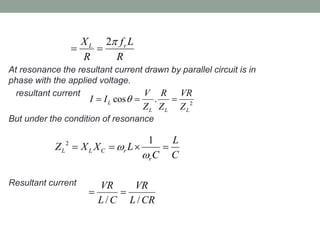 At resonance the resultant current drawn by parallel circuit is in
phase with the applied voltage.
resultant current
But under the condition of resonance
Resultant current
2L rX f L
R R

 
2
cos .L
L L L
V R VR
I I
Z Z Z
  
2 1
L L C r
r
L
Z X X L
C C


   
/ /
VR VR
L C L CR
 
 