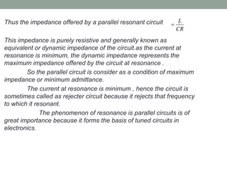Thus the impedance offered by a parallel resonant circuit .
This impedance is purely resistive and generally known as
equivalent or dynamic impedance of the circuit.as the current at
resonance is minimum, the dynamic impedance represents the
maximum impedance offered by the circuit at resonance .
So the parallel circuit is consider as a condition of maximum
impedance or minimum admittance.
The current at resonance is minimum , hence the circuit is
sometimes called as rejecter circuit because it rejects that frequency
to which it resonant.
The phenomenon of resonance is parallel circuits is of
great importance because it forms the basis of tuned circuits in
electronics.
L
CR

 