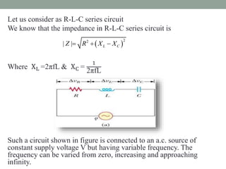 Let us consider as R-L-C series circuit
We know that the impedance in R-L-C series circuit is
Where XL =2πfL & XC =
1
2πfL
Such a circuit shown in figure is connected to an a.c. source of
constant supply voltage V but having variable frequency. The
frequency can be varied from zero, increasing and approaching
infinity.
 
22
| | L CZ R X X  
𝓋
 