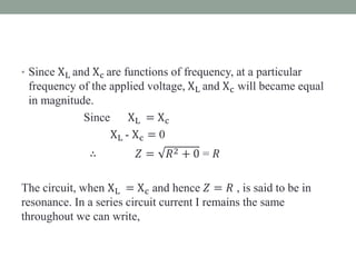 • Since XL and Xc are functions of frequency, at a particular
frequency of the applied voltage, XL and Xc will became equal
in magnitude.
Since XL = Xc
XL - Xc = 0
∴ 𝑍 = 𝑅2 + 0 = 𝑅
The circuit, when XL = Xc and hence 𝑍 = 𝑅 , is said to be in
resonance. In a series circuit current I remains the same
throughout we can write,
 