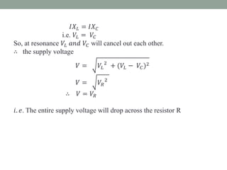 𝐼𝑋 𝐿 = 𝐼𝑋 𝐶
i.e. 𝑉𝐿 = 𝑉𝐶
So, at resonance 𝑉𝐿 𝑎𝑛𝑑 𝑉𝐶 will cancel out each other.
∴ the supply voltage
𝑉 = 𝑉𝐿
2
+ (𝑉𝐿 − 𝑉𝐶)2
𝑉 = 𝑉𝑅
2
∴ 𝑉 = 𝑉𝑅
𝑖. 𝑒. The entire supply voltage will drop across the resistor R
 