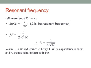 Resonant frequency
• At resonance XL = Xc
∴ 2π𝑓𝑟 𝐿 =
1
2π 𝑓𝑟 𝐶
(𝑓𝑟 is the resonant frequency)
∴ 𝑓𝑟
2
=
1
(2π)2
L𝐶
∴ 𝑓𝑟 =
1
2π L𝐶
Where L is the inductance in henry, C is the capacitance in farad
and 𝑓𝑟 the resonant frequency in Hz
 