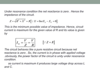 Under resonance condition the net reactance is zero . Hence the
impedance of the circuit.
This is the minimum possible value of impedance. Hence, circuit
current is maximum for the given value of R and its value is given
by
The circuit behaves like a pure resistive circuit because net
reactance is zero . So, the current is in phase with applied voltage
.obviously, the power factor of the circuit is unity under resonance
condition.
as current is maximum it produces large voltage drop across L
and C.
 2 2
0 0L CZ R X R X orX X     
m
V V
I
Z R
   Z R
 