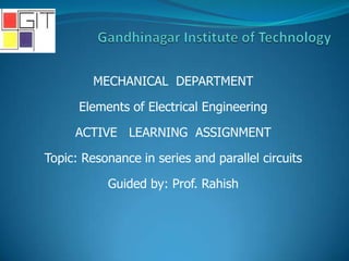 MECHANICAL DEPARTMENT
Elements of Electrical Engineering
ACTIVE LEARNING ASSIGNMENT
Topic: Resonance in series and parallel circuits
Guided by: Prof. Rahish
 