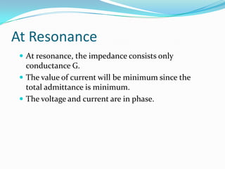 At Resonance
 At resonance, the impedance consists only
conductance G.
 The value of current will be minimum since the
total admittance is minimum.
 The voltage and current are in phase.
 