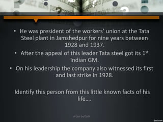 • He was president of the workers’ union at the Tata
Steel plant in Jamshedpur for nine years between
1928 and 1937.
• After the appeal of this leader Tata steel got its 1st
Indian GM.
• On his leadership the company also witnessed its first
and last strike in 1928.
Identify this person from this little known facts of his
life….
A Quiz by Qui9
 