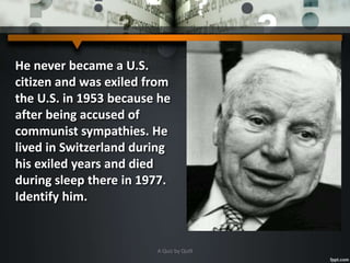 He never became a U.S.
citizen and was exiled from
the U.S. in 1953 because he
after being accused of
communist sympathies. He
lived in Switzerland during
his exiled years and died
during sleep there in 1977.
Identify him.
A Quiz by Qui9
 