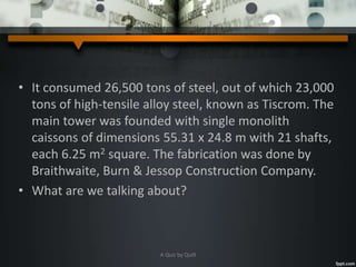 • It consumed 26,500 tons of steel, out of which 23,000
tons of high-tensile alloy steel, known as Tiscrom. The
main tower was founded with single monolith
caissons of dimensions 55.31 x 24.8 m with 21 shafts,
each 6.25 m2 square. The fabrication was done by
Braithwaite, Burn & Jessop Construction Company.
• What are we talking about?
A Quiz by Qui9
 