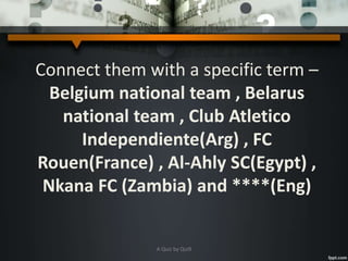 Connect them with a specific term –
Belgium national team , Belarus
national team , Club Atletico
Independiente(Arg) , FC
Rouen(France) , Al-Ahly SC(Egypt) ,
Nkana FC (Zambia) and ****(Eng)
A Quiz by Qui9
 