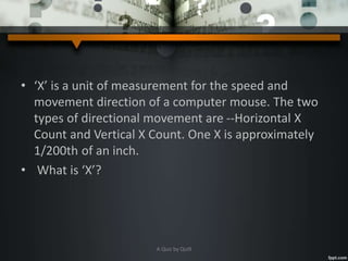 • ‘X’ is a unit of measurement for the speed and
movement direction of a computer mouse. The two
types of directional movement are --Horizontal X
Count and Vertical X Count. One X is approximately
1/200th of an inch.
• What is ‘X’?
A Quiz by Qui9
 