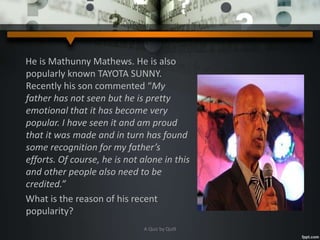 He is Mathunny Mathews. He is also
popularly known TAYOTA SUNNY.
Recently his son commented “My
father has not seen but he is pretty
emotional that it has become very
popular. I have seen it and am proud
that it was made and in turn has found
some recognition for my father’s
efforts. Of course, he is not alone in this
and other people also need to be
credited.”
What is the reason of his recent
popularity?
A Quiz by Qui9
 