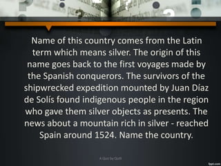 Name of this country comes from the Latin
term which means silver. The origin of this
name goes back to the first voyages made by
the Spanish conquerors. The survivors of the
shipwrecked expedition mounted by Juan Díaz
de Solís found indigenous people in the region
who gave them silver objects as presents. The
news about a mountain rich in silver - reached
Spain around 1524. Name the country.
A Quiz by Qui9
 