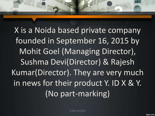 X is a Noida based private company
founded in September 16, 2015 by
Mohit Goel (Managing Director),
Sushma Devi(Director) & Rajesh
Kumar(Director). They are very much
in news for their product Y. ID X & Y.
(No part-marking)
A Quiz by Qui9
 