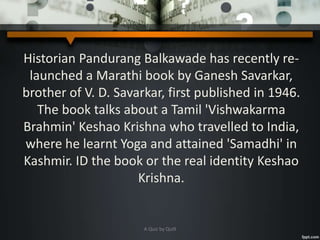 Historian Pandurang Balkawade has recently re-
launched a Marathi book by Ganesh Savarkar,
brother of V. D. Savarkar, first published in 1946.
The book talks about a Tamil 'Vishwakarma
Brahmin' Keshao Krishna who travelled to India,
where he learnt Yoga and attained 'Samadhi' in
Kashmir. ID the book or the real identity Keshao
Krishna.
A Quiz by Qui9
 