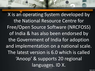 X is an operating System developed by
the National Resource Centre for
Free/Open Source Software (NRCFOSS)
of India & has also been endorsed by
the Government of India for adoption
and implementation on a national scale.
The latest version is 6.0 which is called
‘Anoop’ & supports 20 regional
languages. ID X.A Quiz by Qui9
 