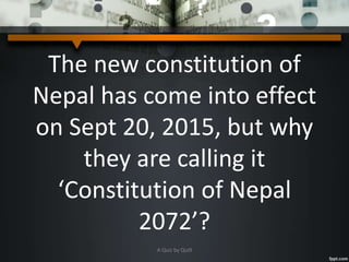 The new constitution of
Nepal has come into effect
on Sept 20, 2015, but why
they are calling it
‘Constitution of Nepal
2072’?
A Quiz by Qui9
 