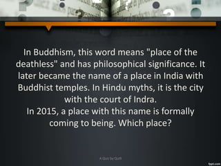 In Buddhism, this word means "place of the
deathless" and has philosophical significance. It
later became the name of a place in India with
Buddhist temples. In Hindu myths, it is the city
with the court of Indra.
In 2015, a place with this name is formally
coming to being. Which place?
A Quiz by Qui9
 