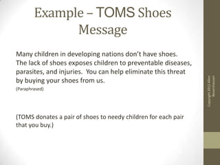 Example – TOMS Shoes
              Message
Many children in developing nations don’t have shoes.
The lack of shoes exposes children to preventable diseases,
parasites, and injuries. You can help eliminate this threat




                                                                      Beuershausen
                                                                Copyright 2012 Allen
by buying your shoes from us.
(Paraphrased)




(TOMS donates a pair of shoes to needy children for each pair
that you buy.)
 