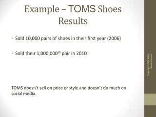 Example – TOMS Shoes
             Results
• Sold 10,000 pairs of shoes in their first year (2006)

• Sold their 1,000,000th pair in 2010




                                                                   Beuershausen
                                                             Copyright 2012 Allen
TOMS doesn’t sell on price or style and doesn’t do much on
social media.
 