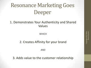 Resonance Marketing Goes
        Deeper
1. Demonstrates Your Authenticity and Shared
                  Values




                                                     Beuershausen
                                               Copyright 2012 Allen
                    WHICH


      2. Creates Affinity for your brand

                     AND


 3. Adds value to the customer relationship
 
