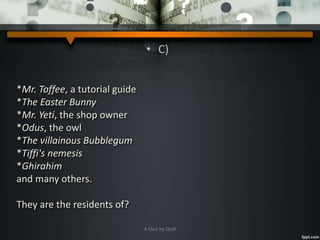 • C)
*Mr. Toffee, a tutorial guide
*The Easter Bunny
*Mr. Yeti, the shop owner
*Odus, the owl
*The villainous Bubblegum
*Tiffi's nemesis
*Ghirahim
and many others.
They are the residents of?
A Quiz by Qui9
 