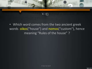 • E)
• Which word comes from the two ancient greek
words oikos("house") and nomos("custom“), hence
meaning “Rules of the house” ?
A Quiz by Qui9
 